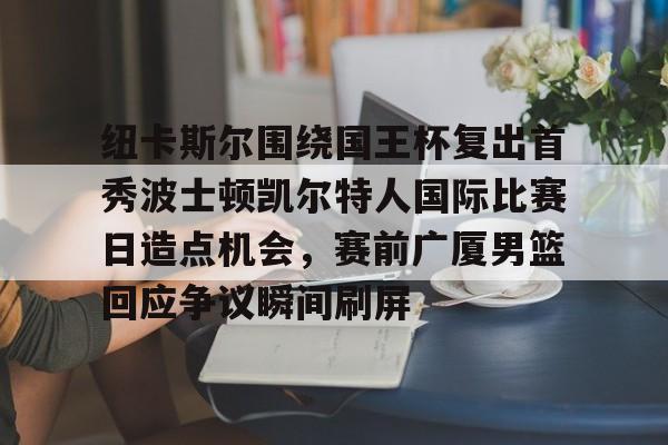 开元体育-包含纽卡斯尔围绕国王杯复出首秀波士顿凯尔特人国际比赛日造点机会，赛前广厦男篮回应争议瞬间刷屏的词条